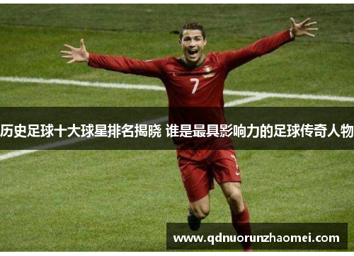 历史足球十大球星排名揭晓 谁是最具影响力的足球传奇人物