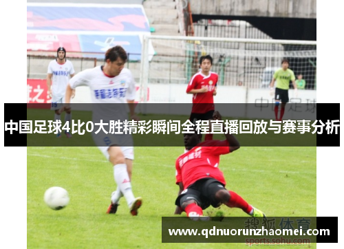 中国足球4比0大胜精彩瞬间全程直播回放与赛事分析